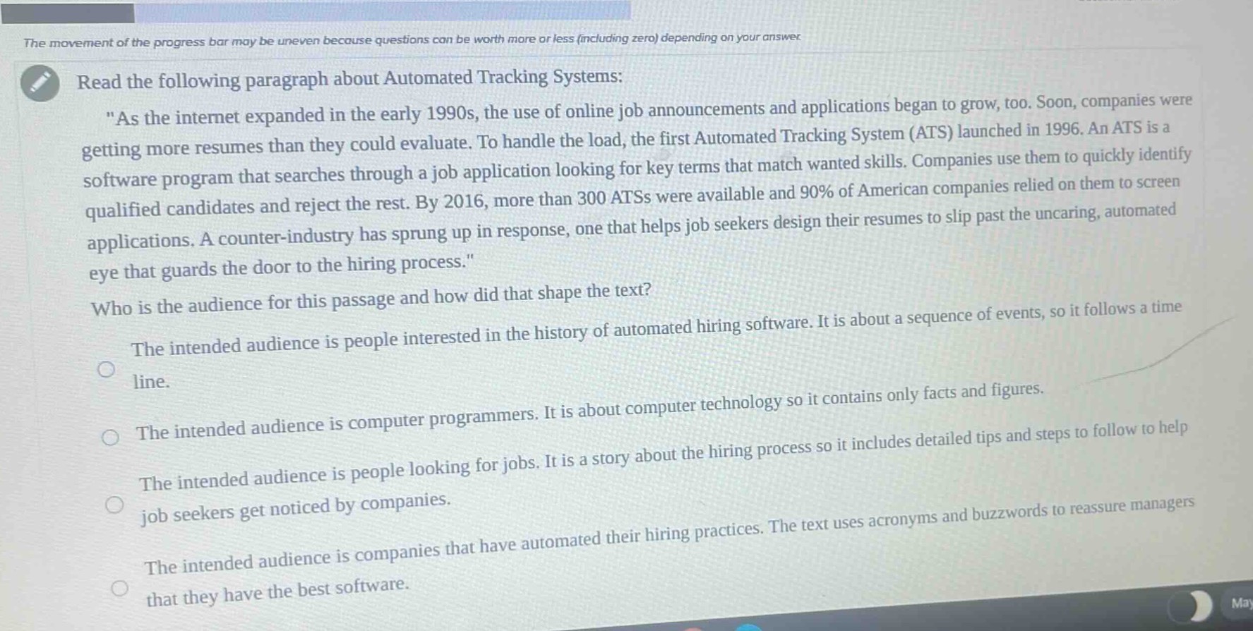 read the following paragraph about automated tracking systems: \as the internet expanded in the early 1990s, the use of online job announcements and applications began to grow, too. soon, companies were getting more resumes than they could evaluate. to handle the load, the first automated tracking system (ats) launched in 1996. an ats is a software program that searches through a job application looking for key terms that match wanted skills. companies use them to quickly identify qualified candidates and reject the rest. by 2016, more than 300 atss were available and 90% of american companies relied on them to screen applications. a counter - industry has sprung up in response, one that helps job seekers design their resumes to slip past the uncaring, automated eye that guards the door to the hiring process.\ who is the audience for this passage and how did that shape the text? the intended audience is people interested in the history of automated hiring software. it is about a sequence of events, so it follows a timeline. the intended audience is computer programmers. it is about computer technology so it contains only facts and figures. the intended audience is people looking for jobs. it is a story about the hiring process so it includes detailed tips and steps to follow to help job seekers get noticed by companies. the intended audience is companies that have automated their hiring practices. the text uses acronyms and buzzwords to reassure managers that they have the best software.