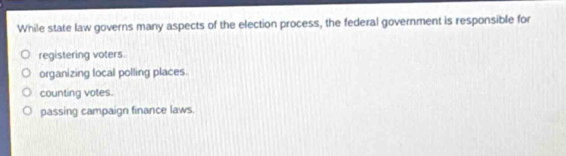 while state law governs many aspects of the election process, the federal government is responsible for\nregistering voters.\norganizing local polling places.\ncounting votes.\npassing campaign finance laws.