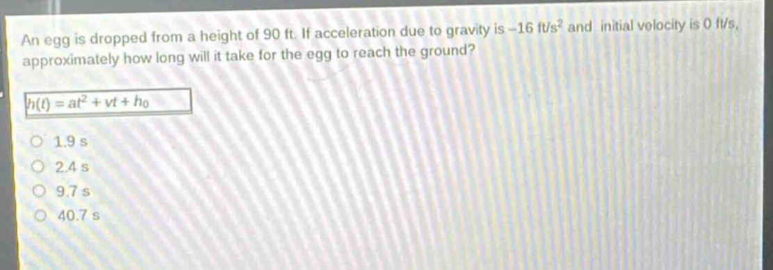 an egg is dropped from a height of 90 ft. if acceleration due to gravity is -16 ft/s² and initial velocity is 0 ft/s, approximately how long will it take for the egg to reach the ground?\nh(t)=at² + vt+h₀\n1.9 s\n2.4 s\n9.7 s\n40.7 s