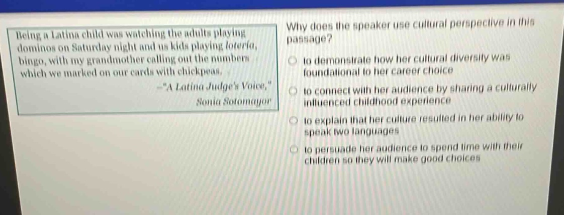 being a latina child was watching the adults playing dominos on saturday night and us kids playing lotería, bingo, with my grandmother calling out the numbers which we marked on our cards with chickpeas. -“a latina judge’s voice,” sonia sotomayor\nwhy does the speaker use cultural perspective in this passage?\n○ to demonstrate how her cultural diversity was foundational to her career choice\n○ to connect with her audience by sharing a culturally influenced childhood experience\n○ to explain that her culture resulted in her ability to speak two languages\n○ to persuade her audience to spend time with their children so they will make good choices