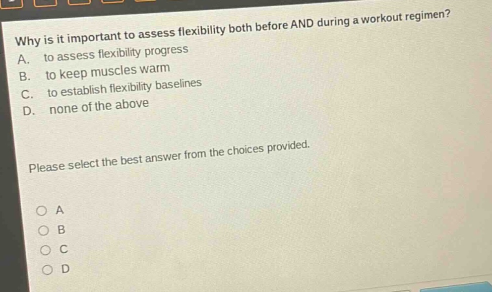 why is it important to assess flexibility both before and during a workout regimen? a. to assess flexibility progress b. to keep muscles warm c. to establish flexibility baselines d. none of the above please select the best answer from the choices provided.