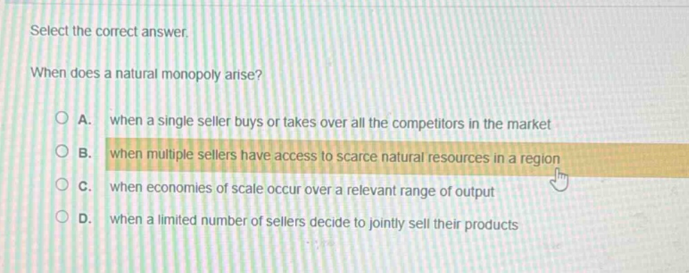 select the correct answer.\nwhen does a natural monopoly arise?\na. when a single seller buys or takes over all the competitors in the market\nb. when multiple sellers have access to scarce natural resources in a region\nc. when economies of scale occur over a relevant range of output\nd. when a limited number of sellers decide to jointly sell their products