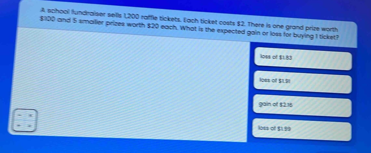 a school fundraiser sells 1,200 raffle tickets. each ticket costs $2. there is one grand prize worth $100 and 5 smaller prizes worth $20 each. what is the expected gain or loss for buying 1 ticket? loss of $1.83 loss of $1.91 gain of $2.16 loss of $1.99