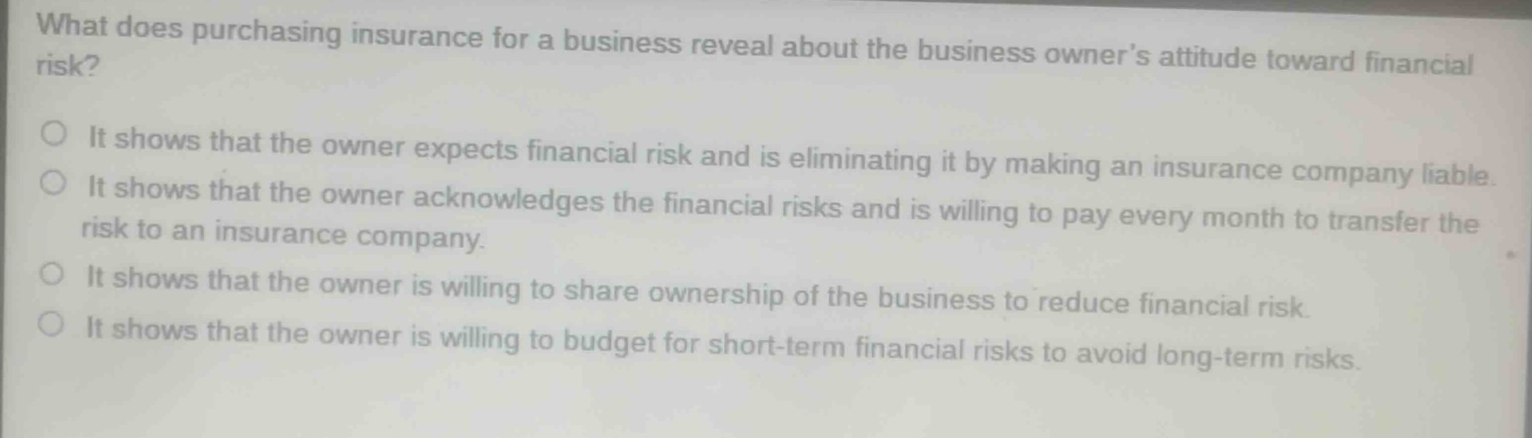what does purchasing insurance for a business reveal about the business owners attitude toward financial risk?\nit shows that the owner expects financial risk and is eliminating it by making an insurance company liable.\nit shows that the owner acknowledges the financial risks and is willing to pay every month to transfer the risk to an insurance company.\nit shows that the owner is willing to share ownership of the business to reduce financial risk.\nit shows that the owner is willing to budget for short - term financial risks to avoid long - term risks.