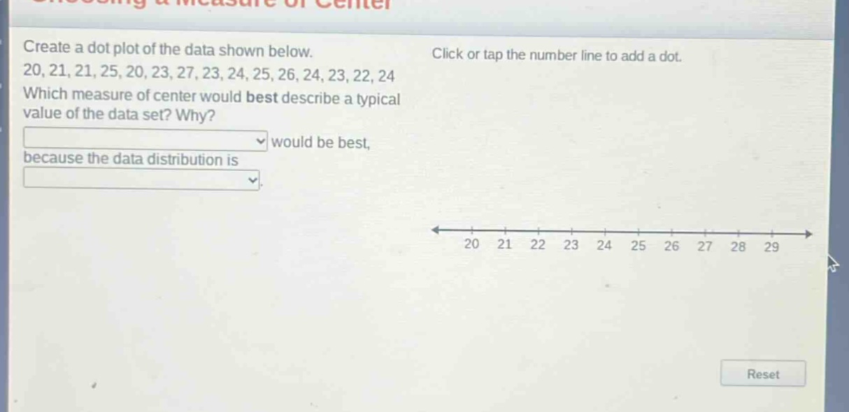 create a dot plot of the data shown below. 20, 21, 21, 25, 20, 23, 27, 23, 24, 25, 26, 24, 23, 22, 24 which measure of center would best describe a typical value of the data set? why? would be best, because the data distribution is