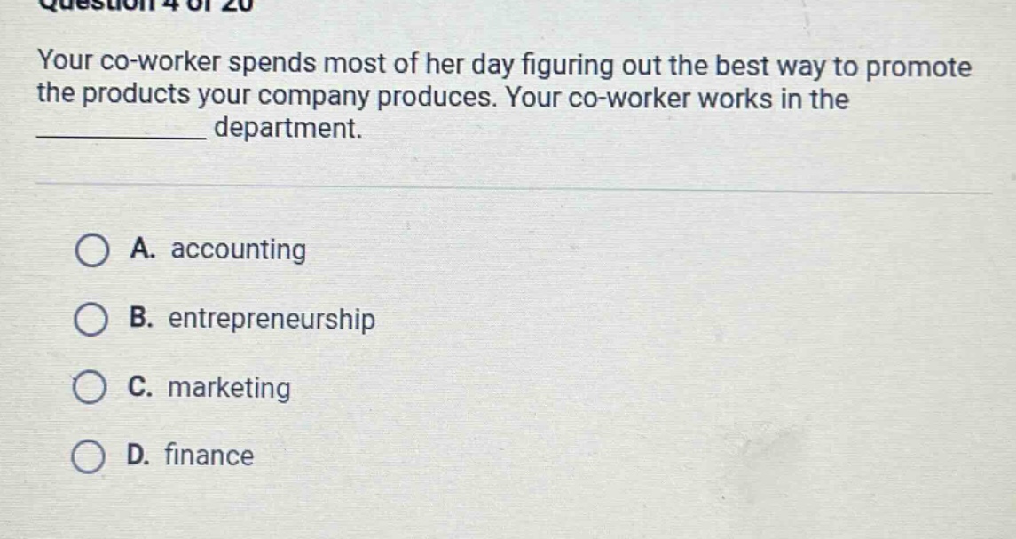 question 4 of 20\nyour co - worker spends most of her day figuring out the best way to promote the products your company produces. your co - worker works in the ____________ department.\n\na. accounting\nb. entrepreneurship\nc. marketing\nd. finance