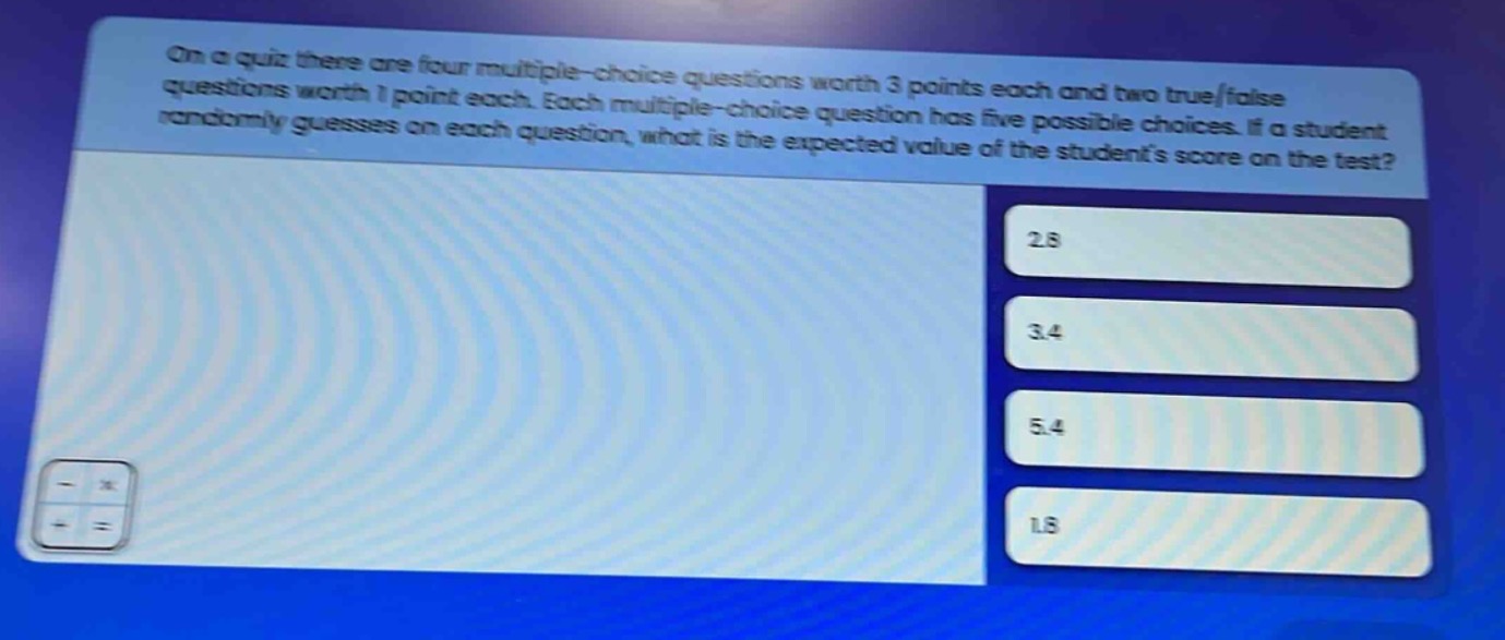 on a quiz there are four multiple - choice questions worth 3 points each and two true/false questions worth 1 point each. each multiple - choice question has five possible choices. if a student randomly guesses on each question, what is the expected value of the students score on the test? 2.8 3.4 5.4 1.8