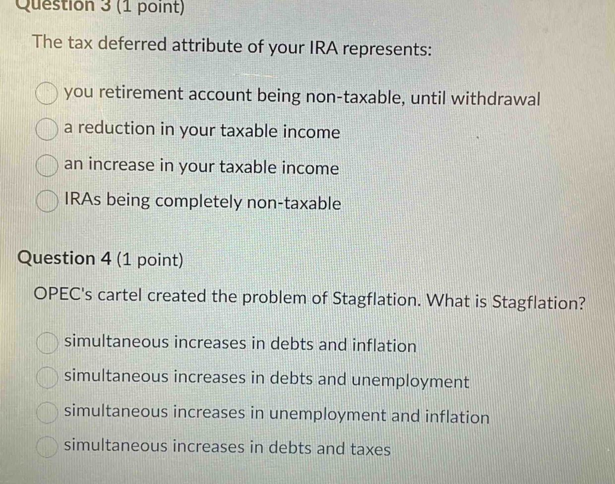 question 3 (1 point)\nthe tax deferred attribute of your ira represents:\n○ you retirement account being non - taxable, until withdrawal\n○ a reduction in your taxable income\n○ an increase in your taxable income\n○ iras being completely non - taxable\n\nquestion 4 (1 point)\nopecs cartel created the problem of stagflation. what is stagflation?\n○ simultaneous increases in debts and inflation\n○ simultaneous increases in debts and unemployment\n○ simultaneous increases in unemployment and inflation\n○ simultaneous increases in debts and taxes