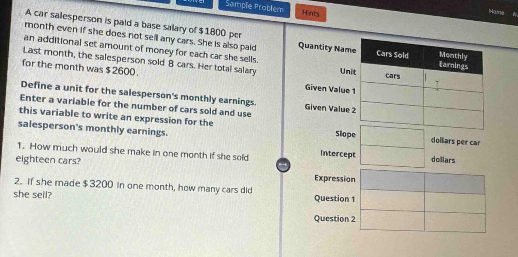 a car salesperson is paid a base salary of $1800 per month even if she does not sell any cars. she is also paid an additional set amount of money for each car she sells. last month, the salesperson sold 8 cars. her total salary for the month was $2600.\ndefine a unit for the salespersons monthly earnings. enter a variable for the number of cars sold and use this variable to write an expression for the salespersons monthly earnings.\n1. how much would she make in one month if she sold eighteen cars?\n2. if she made $3200 in one month, how many cars did she sell?