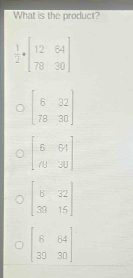 what is the product?\n$\frac{1}{2}cdot\begin{bmatrix}12&64\\78&30end{bmatrix}$\n$\begin{bmatrix}6&32\\78&30end{bmatrix}$\n$\begin{bmatrix}6&64\\78&30end{bmatrix}$\n$\begin{bmatrix}6&32\\39&15end{bmatrix}$\n$\begin{bmatrix}6&64\\39&30end{bmatrix}$