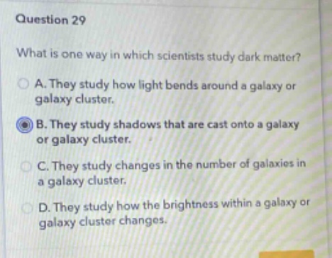 question 29\nwhat is one way in which scientists study dark matter?\na. they study how light bends around a galaxy or galaxy cluster.\nb. they study shadows that are cast onto a galaxy or galaxy cluster.\nc. they study changes in the number of galaxies in a galaxy cluster.\nd. they study how the brightness within a galaxy or galaxy cluster changes.