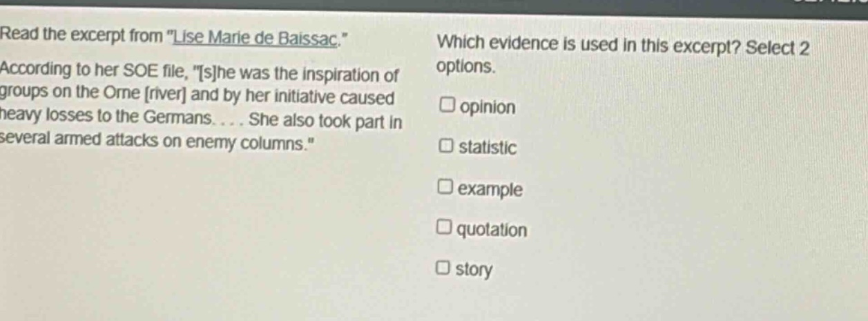 read the excerpt from \lise marie de baissac.\ according to her soe file, \she was the inspiration of groups on the orne river and by her initiative caused heavy losses to the germans.... she also took part in several armed attacks on enemy columns.\ which evidence is used in this excerpt? select 2 options. opinion statistic example quotation story