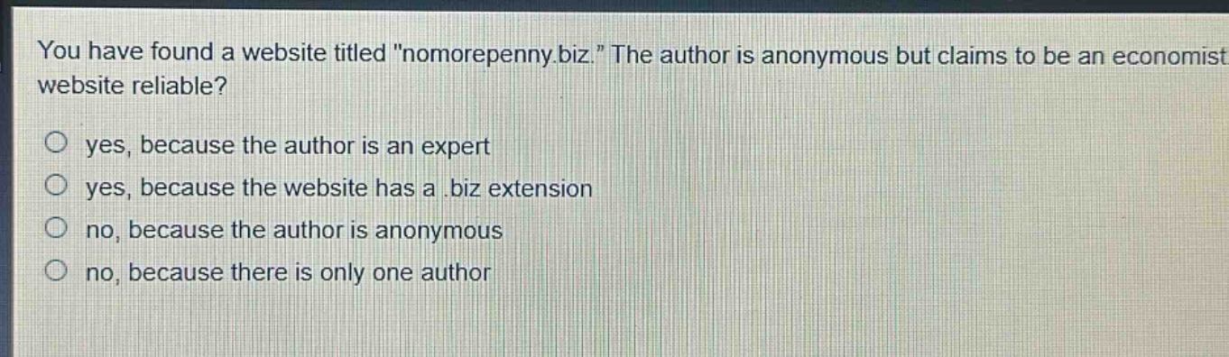 you have found a website titled \nomorepenny.biz.\ the author is anonymous but claims to be an economist. is the website reliable?\no yes, because the author is an expert\no yes, because the website has a.biz extension\no no, because the author is anonymous\no no, because there is only one author