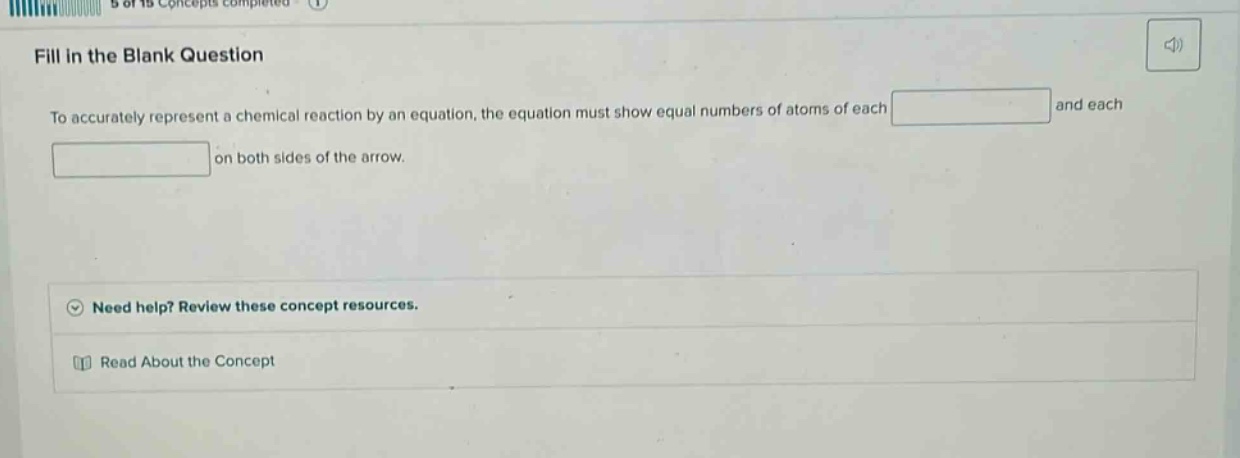 fill in the blank question\nto accurately represent a chemical reaction by an equation, the equation must show equal numbers of atoms of each \nand each \non both sides of the arrow.\nneed help? review these concept resources.\nread about the concept