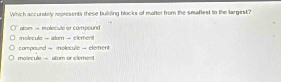 which accurately represents these building blocks of matter from the smallest to the largest?\no atom → molecule or compound\no molecule → atom → element\no compound → molecule → element\no molecule → atom or element