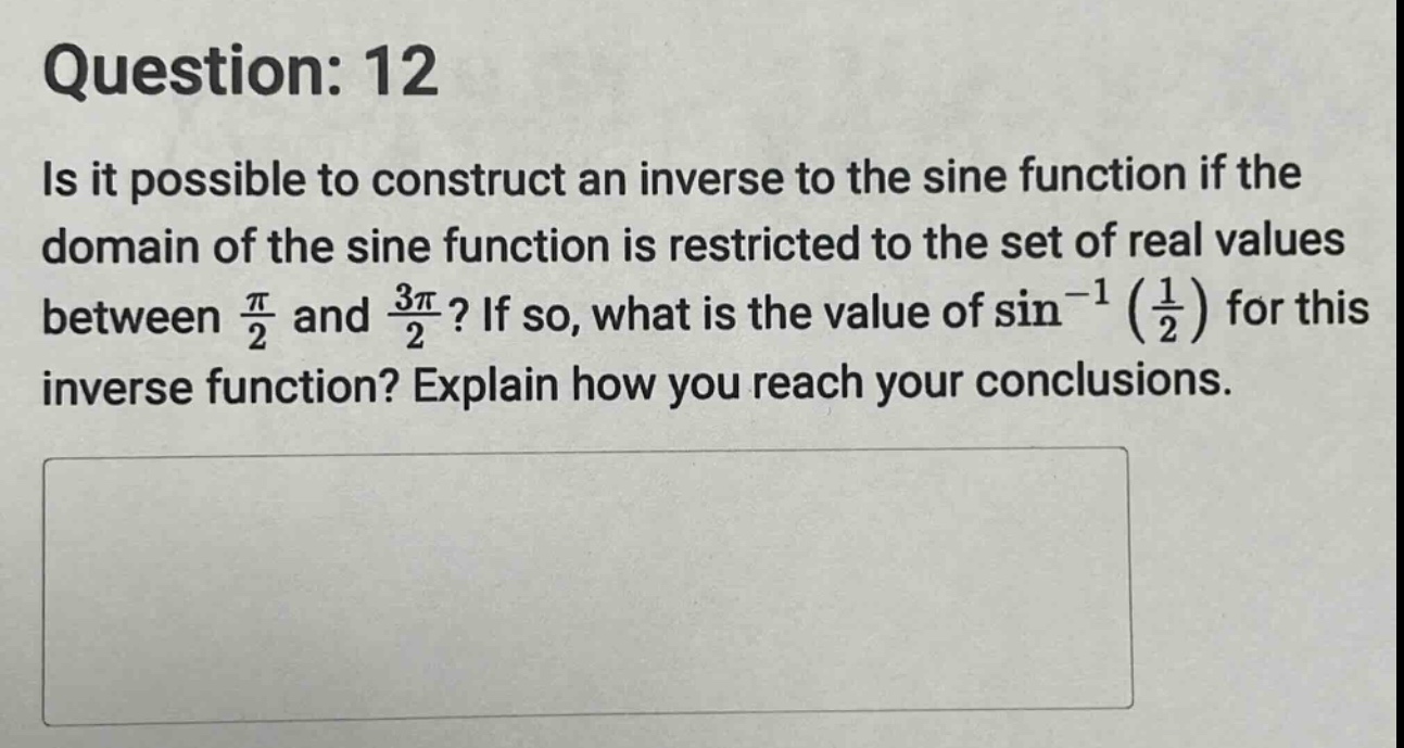 question: 12\nis it possible to construct an inverse to the sine function if the domain of the sine function is restricted to the set of real values between $\frac{pi}{2}$ and $\frac{3pi}{2}$? if so, what is the value of $sin^{-1}(\frac{1}{2})$ for this inverse function? explain how you reach your conclusions.