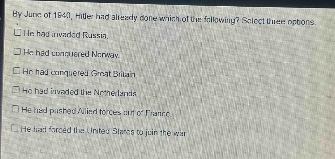 by june of 1940, hitler had already done which of the following? select three options.\n□ he had invaded russia.\n□ he had conquered norway.\n□ he had conquered great britain.\n□ he had invaded the netherlands\n□ he had pushed allied forces out of france.\n□ he had forced the united states to join the war.