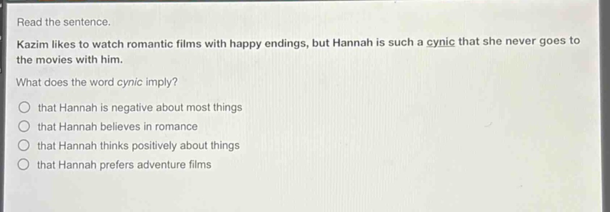 read the sentence.\nkazim likes to watch romantic films with happy endings, but hannah is such a cynic that she never goes to the movies with him.\nwhat does the word cynic imply?\nthat hannah is negative about most things\nthat hannah believes in romance\nthat hannah thinks positively about things\nthat hannah prefers adventure films