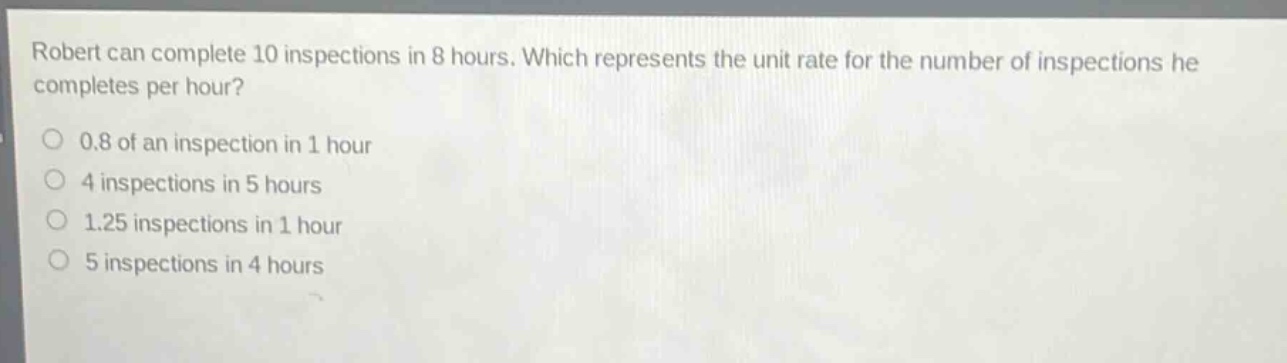 robert can complete 10 inspections in 8 hours. which represents the unit rate for the number of inspections he completes per hour?\n0.8 of an inspection in 1 hour\n4 inspections in 5 hours\n1.25 inspections in 1 hour\n5 inspections in 4 hours