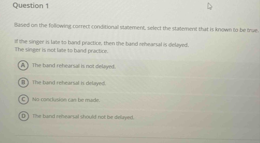 question 1\nbased on the following correct conditional statement, select the statement that is known to be true.\nif the singer is late to band practice, then the band rehearsal is delayed.\nthe singer is not late to band practice.\na the band rehearsal is not delayed.\nb the band rehearsal is delayed.\nc no conclusion can be made.\nd the band rehearsal should not be delayed.