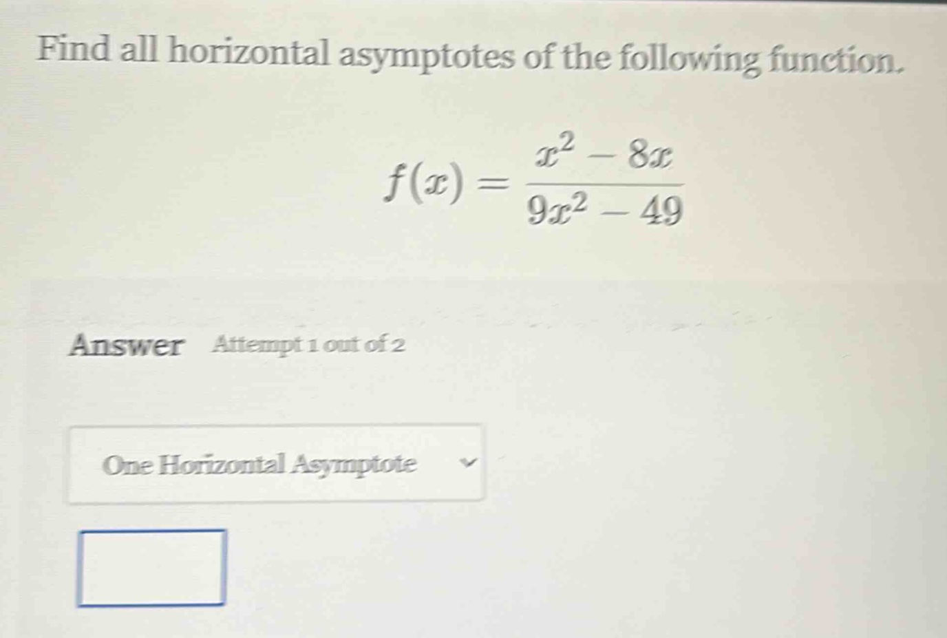find all horizontal asymptotes of the following function.\nf(x)=\frac{x^{2}-8x}{9x^{2}-49}\nanswer attempt 1 out of 2\none horizontal asymptote