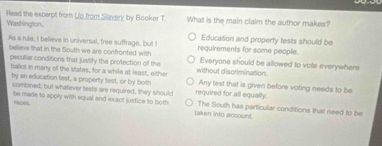 read the excerpt from up from slavery by booker t. washington. as a rule, i believe in universal, free suffrage, but i believe that in the south we are confronted with peculiar conditions that justify the protection of the ballot in many of the states, for a while at least, either by an education test, a property test, or by both combined; but whatever tests are required, they should be made to apply with equal and exact justice to both races. what is the main claim the author makes? education and property tests should be requirements for some people. everyone should be allowed to vote everywhere without discrimination. any test that is given before voting needs to be required for all equally. the south has particular conditions that need to be taken into account.