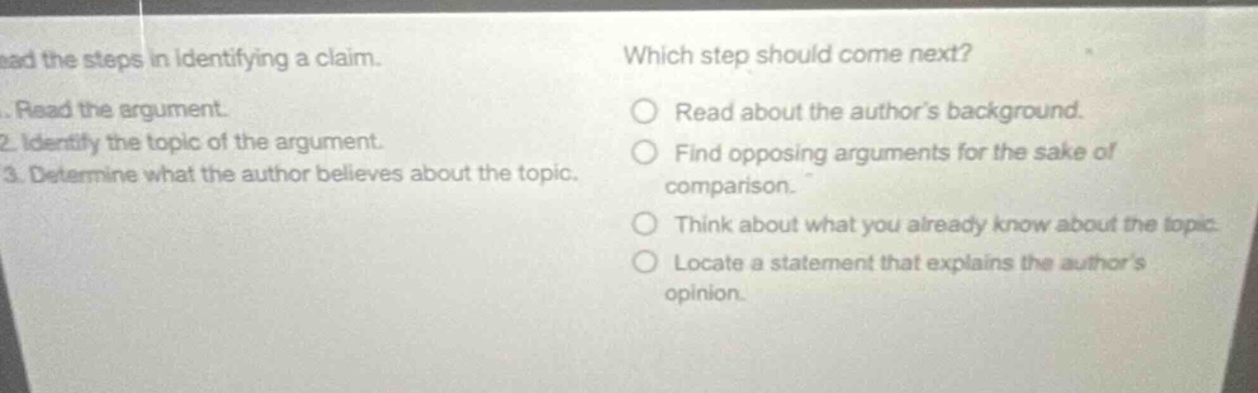 read the steps in identifying a claim. 1. read the argument. 2. identify the topic of the argument. 3. determine what the author believes about the topic. which step should come next? read about the authors background. find opposing arguments for the sake of comparison. think about what you already know about the topic. locate a statement that explains the authors opinion.