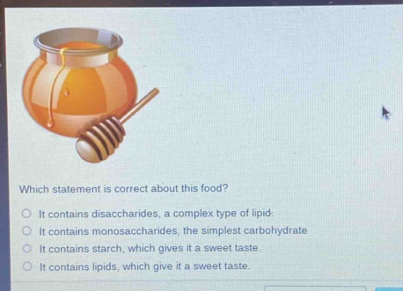 which statement is correct about this food?\nit contains disaccharides, a complex type of lipid.\nit contains monosaccharides, the simplest carbohydrate\nit contains starch, which gives it a sweet taste.\nit contains lipids, which give it a sweet taste.