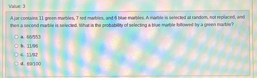 a jar contains 11 green marbles, 7 red marbles, and 6 blue marbles. a marble is selected at random, not replaced, and then a second marble is selected. what is the probability of selecting a blue marble followed by a green marble?\n\na. 68/553\n\nb. 11/96\n\nc. 11/92\n\nd. 69/100