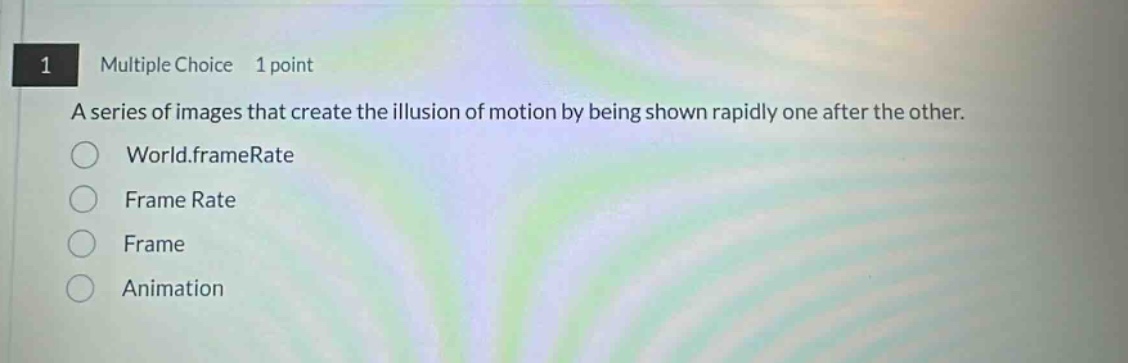 1 multiple choice 1 point\na series of images that create the illusion of motion by being shown rapidly one after the other.\n○ world.framerate\n○ frame rate\n○ frame\n○ animation