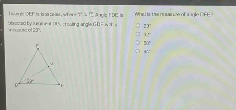 triangle def is isosceles, where $overline{df}congoverline{fe}$. angle fde is bisected by segment dg, creating angle gde with a measure of 29°. what is the measure of angle dfe? 29° 32° 58° 64°