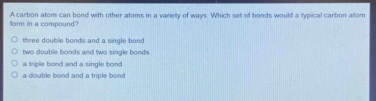a carbon atom can bond with other atoms in a variety of ways. which set of bonds would a typical carbon atom form in a compound?\nthree double bonds and a single bond\ntwo double bonds and two single bonds\na triple bond and a single bond\na double bond and a triple bond