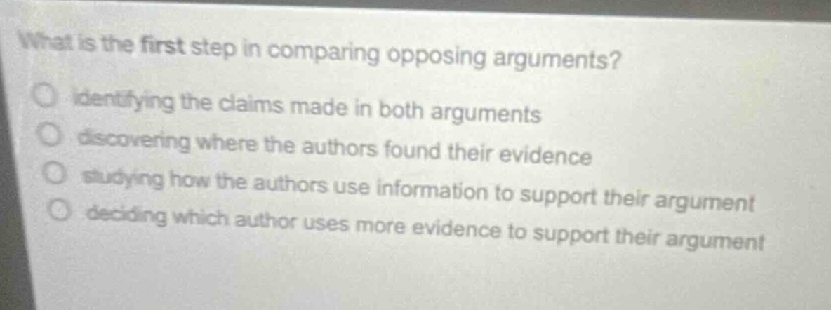 what is the first step in comparing opposing arguments?\nidentifying the claims made in both arguments\ndiscovering where the authors found their evidence\nstudying how the authors use information to support their argument\ndeciding which author uses more evidence to support their argument