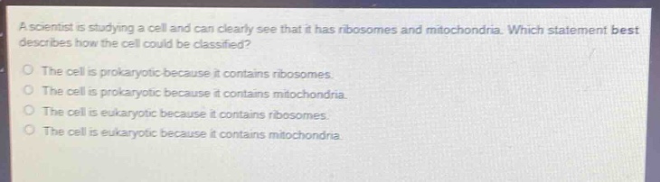 a scientist is studying a cell and can clearly see that it has ribosomes and mitochondria. which statement best describes how the cell could be classified?\no the cell is prokaryotic because it contains ribosomes.\no the cell is prokaryotic because it contains mitochondria.\no the cell is eukaryotic because it contains ribosomes.\no the cell is eukaryotic because it contains mitochondria.