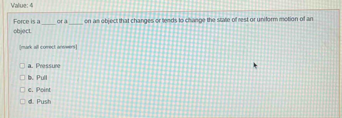 value: 4\nforce is a ____ or a ____ on an object that changes or tends to change the state of rest or uniform motion of an object.\nmark all correct answers\n□ a. pressure\n□ b. pull\n□ c. point\n□ d. push