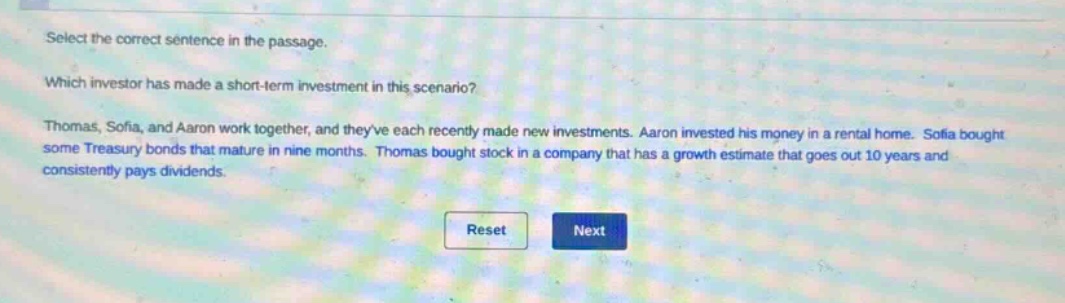 select the correct sentence in the passage. which investor has made a short - term investment in this scenario? thomas, sofia, and aaron work together, and theyve each recently made new investments. aaron invested his money in a rental home. sofia bought some treasury bonds that mature in nine months. thomas bought stock in a company that has a growth estimate that goes out 10 years and consistently pays dividends.