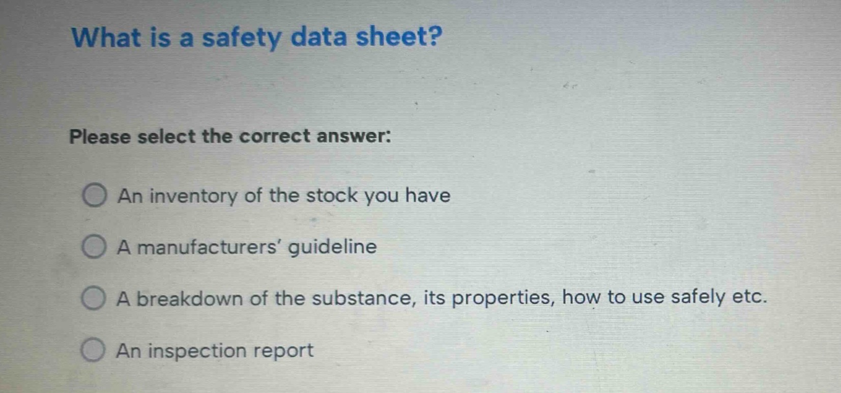 what is a safety data sheet? please select the correct answer: an inventory of the stock you have a manufacturers’ guideline a breakdown of the substance, its properties, how to use safely etc. an inspection report