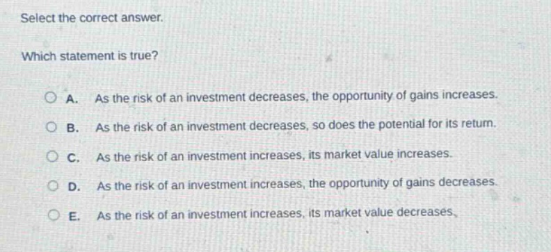 select the correct answer. which statement is true? a. as the risk of an investment decreases, the opportunity of gains increases. b. as the risk of an investment decreases, so does the potential for its return. c. as the risk of an investment increases, its market value increases. d. as the risk of an investment increases, the opportunity of gains decreases. e. as the risk of an investment increases, its market value decreases.