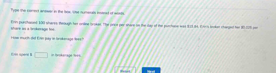 type the correct answer in the box. use numerals instead of words.\nerin purchased 100 shares through her online broker. the price per share on the day of the purchase was $15.84. erins broker charged her $0.025 per share as a brokerage fee.\nhow much did erin pay in brokerage fees?\nerin spent $ \nreset next