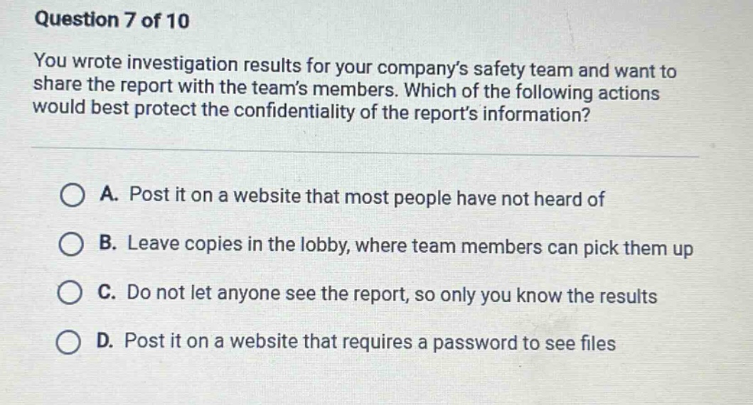 question 7 of 10\nyou wrote investigation results for your company’s safety team and want to share the report with the team’s members. which of the following actions would best protect the confidentiality of the report’s information?\na. post it on a website that most people have not heard of\nb. leave copies in the lobby, where team members can pick them up\nc. do not let anyone see the report, so only you know the results\nd. post it on a website that requires a password to see files