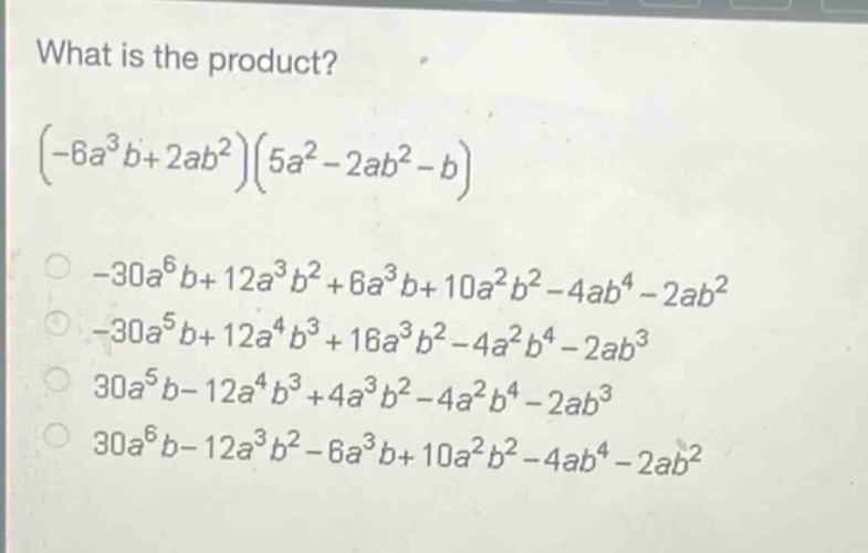 what is the product?\n$(-6a^{3}b + 2ab^{2})(5a^{2}-2ab^{2}-b)$\n- $-30a^{6}b + 12a^{3}b^{2}+6a^{3}b + 10a^{2}b^{2}-4ab^{4}-2ab^{2}$\n- $-30a^{5}b + 12a^{4}b^{3}+16a^{3}b^{2}-4a^{2}b^{4}-2ab^{3}$\n- $30a^{5}b-12a^{4}b^{3}+4a^{3}b^{2}-4a^{2}b^{4}-2ab^{3}$\n- $30a^{6}b-12a^{3}b^{2}-6a^{3}b + 10a^{2}b^{2}-4ab^{4}-2ab^{2}$