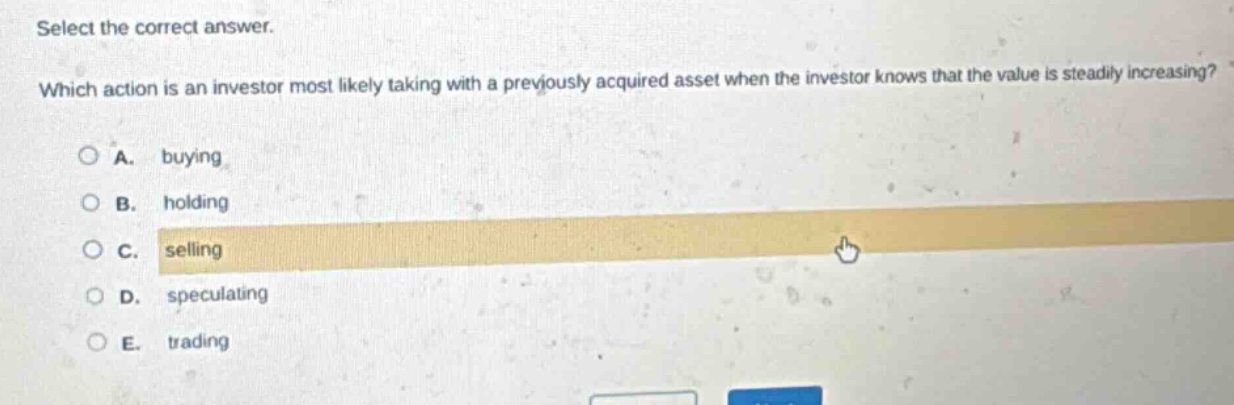 select the correct answer. which action is an investor most likely taking with a previously acquired asset when the investor knows that the value is steadily increasing? a. buying b. holding c. selling d. speculating e. trading