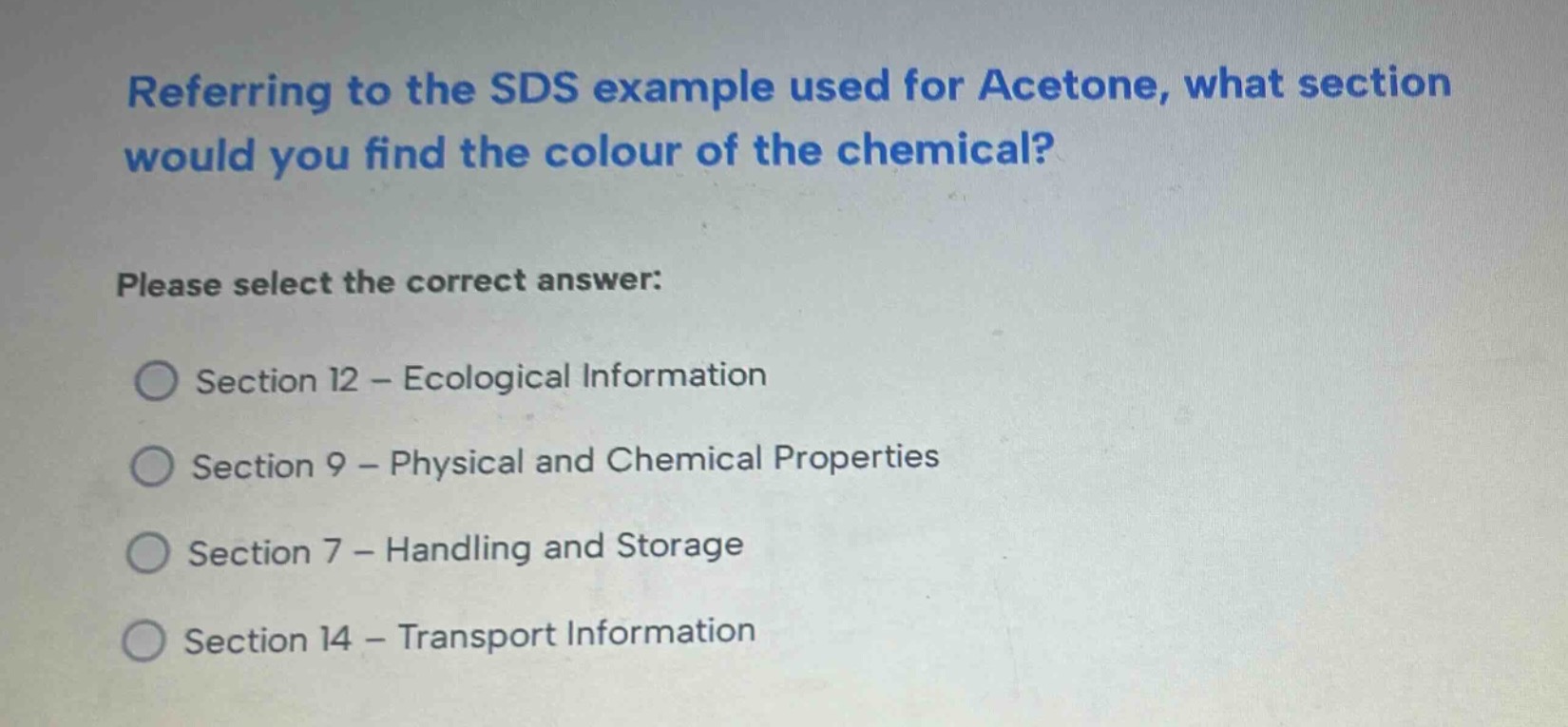 referring to the sds example used for acetone, what section would you find the colour of the chemical? please select the correct answer: section 12 - ecological information section 9 - physical and chemical properties section 7 - handling and storage section 14 - transport information
