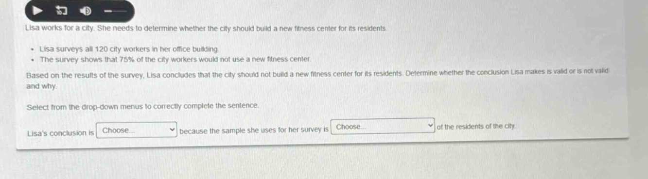 lisa works for a city. she needs to determine whether the city should build a new fitness center for its residents.\n- lisa surveys all 120 city workers in her office building\n- the survey shows that 75% of the city workers would not use a new fitness center.\nbased on the results of the survey, lisa concludes that the city should not build a new fitness center for its residents. determine whether the conclusion lisa makes is valid or is not valid and why.\nselect from the drop - down menus to correctly complete the sentence.\nlisas conclusion is choose... because the sample she uses for her survey is choose... of the residents of the city.