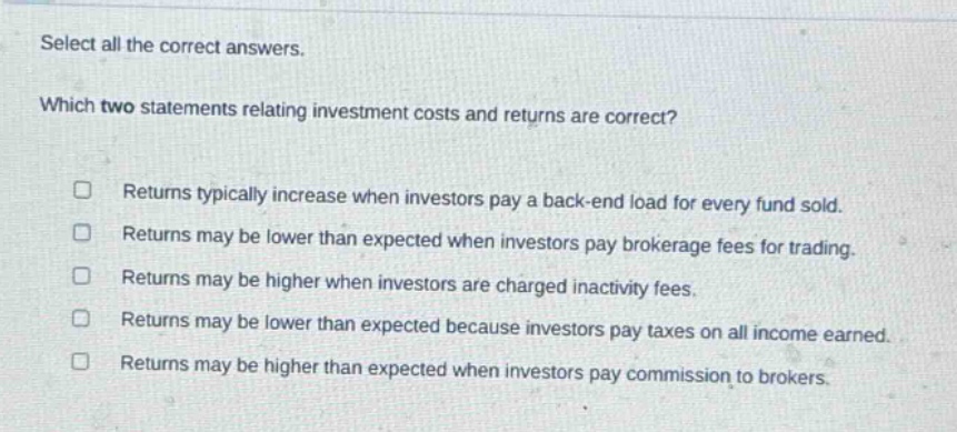 select all the correct answers. which two statements relating investment costs and returns are correct? returns typically increase when investors pay a back - end load for every fund sold. returns may be lower than expected when investors pay brokerage fees for trading. returns may be higher when investors are charged inactivity fees. returns may be lower than expected because investors pay taxes on all income earned. returns may be higher than expected when investors pay commission to brokers.