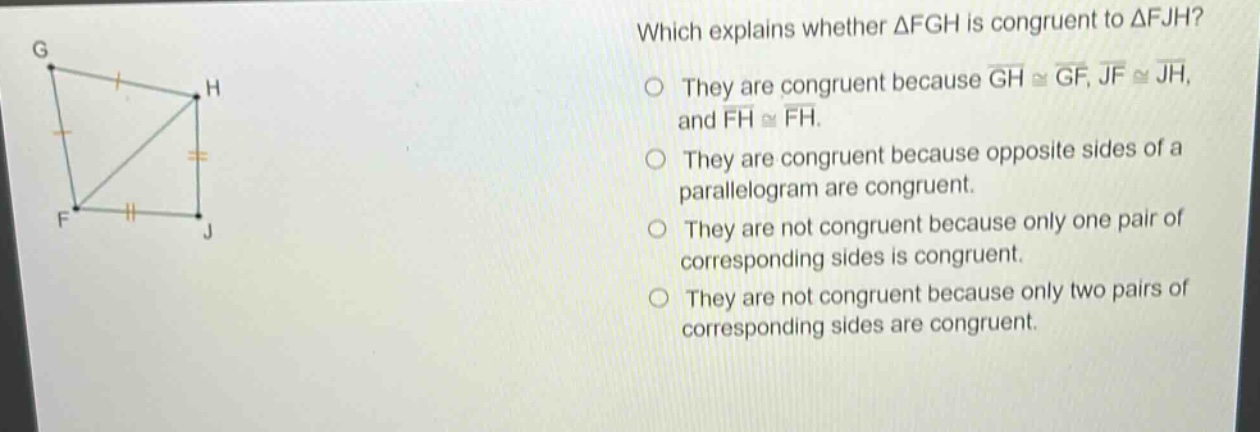 which explains whether △fgh is congruent to △fjh? they are congruent because (overline{gh}congoverline{gf}), (overline{jf}congoverline{jh}), and (overline{fh}congoverline{fh}). they are congruent because opposite sides of a parallelogram are congruent. they are not congruent because only one pair of corresponding sides is congruent. they are not congruent because only two pairs of corresponding sides are congruent.