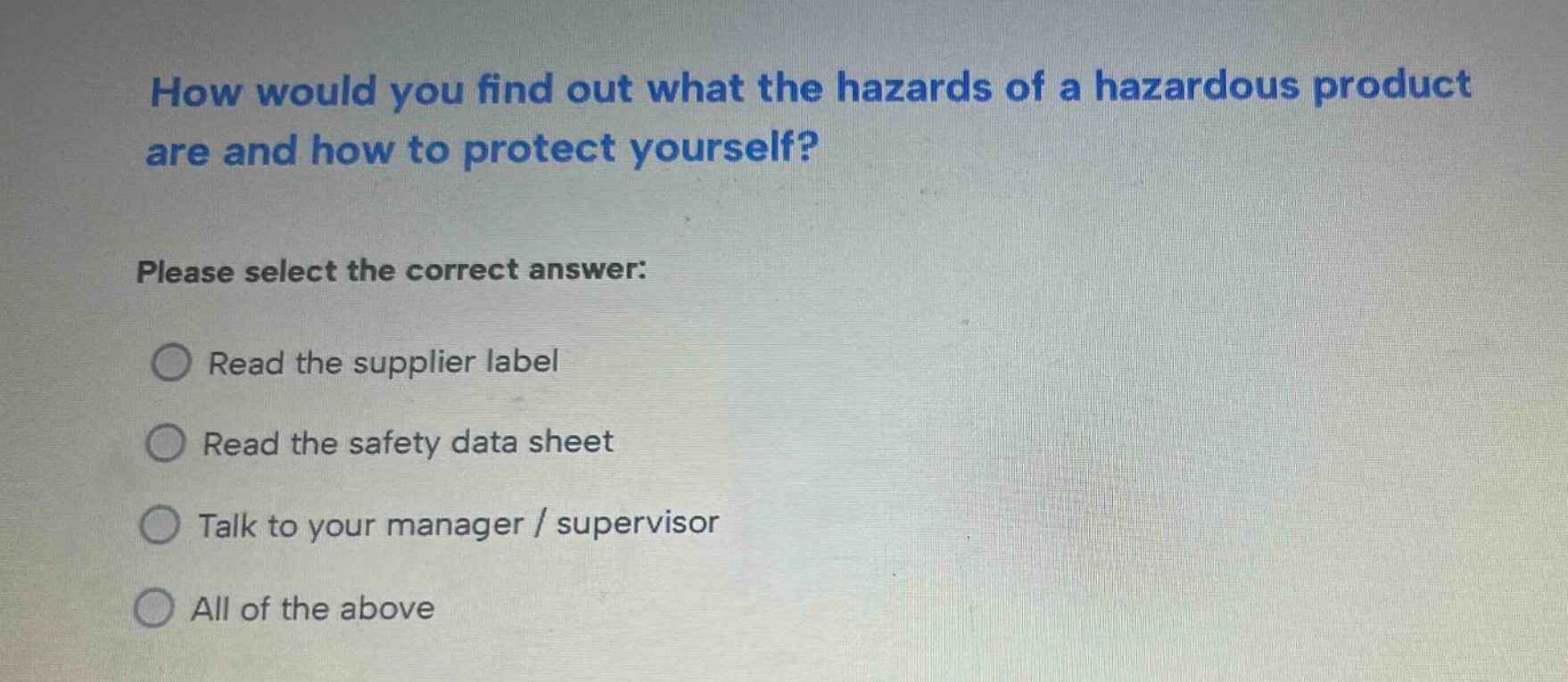 how would you find out what the hazards of a hazardous product are and how to protect yourself? please select the correct answer: read the supplier label read the safety data sheet talk to your manager / supervisor all of the above