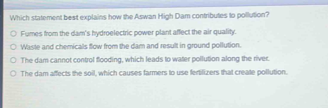 which statement best explains how the aswan high dam contributes to pollution?\no fumes from the dams hydroelectric power plant affect the air quality.\no waste and chemicals flow from the dam and result in ground pollution.\no the dam cannot control flooding, which leads to water pollution along the river.\no the dam affects the soil, which causes farmers to use fertilizers that create pollution.