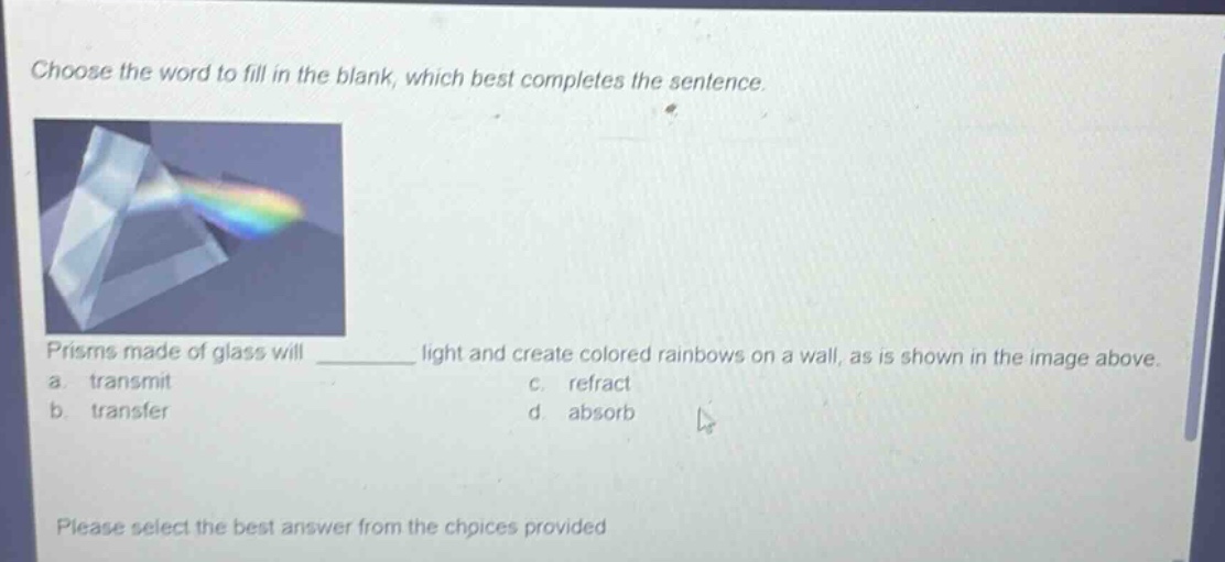 choose the word to fill in the blank, which best completes the sentence. prisms made of glass will ______ light and create colored rainbows on a wall, as is shown in the image above. a. transmit b. transfer c. refract d. absorb please select the best answer from the choices provided