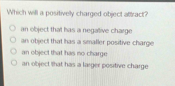 which will a positively charged object attract?\no an object that has a negative charge\no an object that has a smaller positive charge\no an object that has no charge\no an object that has a larger positive charge